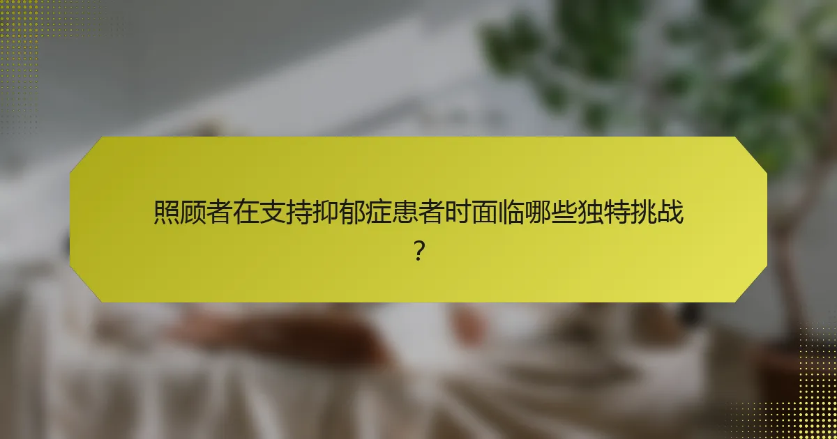 照顾者在支持抑郁症患者时面临哪些独特挑战？
